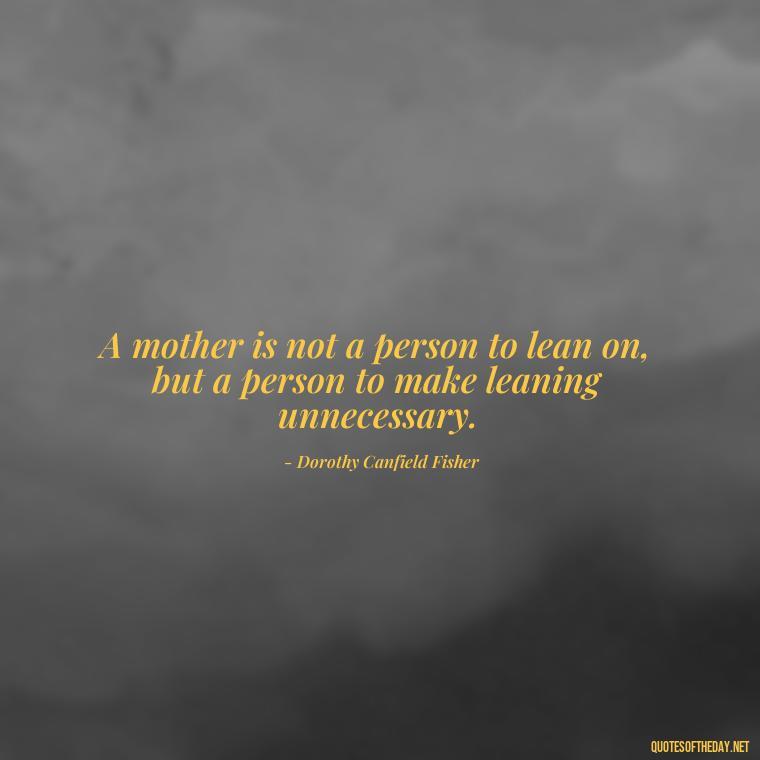 A mother is not a person to lean on, but a person to make leaning unnecessary. - Quotes About Parents Love