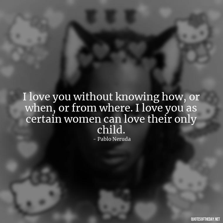 I love you without knowing how, or when, or from where. I love you as certain women can love their only child. - I Love A Man Quotes