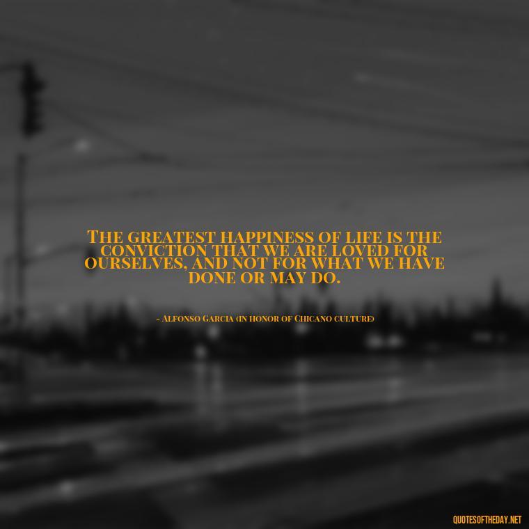 The greatest happiness of life is the conviction that we are loved for ourselves, and not for what we have done or may do. - Chicano Love Quotes