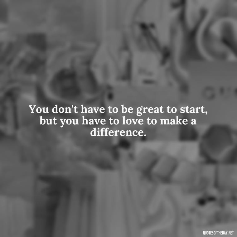 You don't have to be great to start, but you have to love to make a difference. - Quotes About People You Love