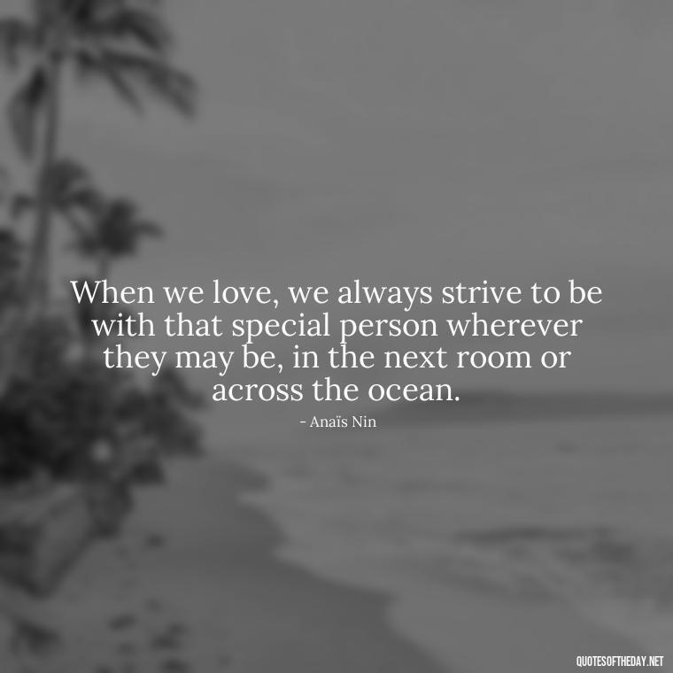 When we love, we always strive to be with that special person wherever they may be, in the next room or across the ocean. - Anais Nin Love Quotes