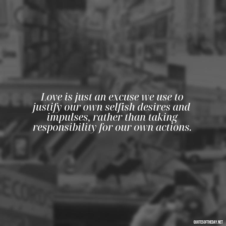 Love is just an excuse we use to justify our own selfish desires and impulses, rather than taking responsibility for our own actions. - Love Doesn'T Exist Quotes