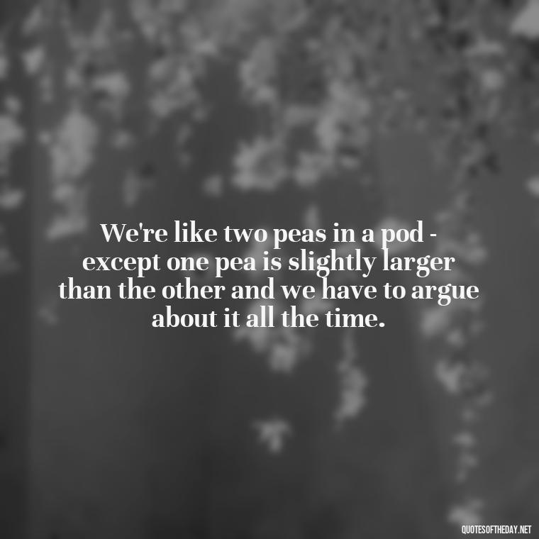 We're like two peas in a pod - except one pea is slightly larger than the other and we have to argue about it all the time. - Cute Goofy Love Quotes