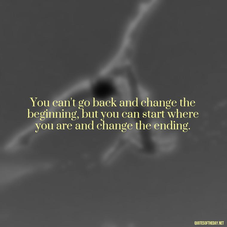 You can't go back and change the beginning, but you can start where you are and change the ending. - Short Reflection Quotes