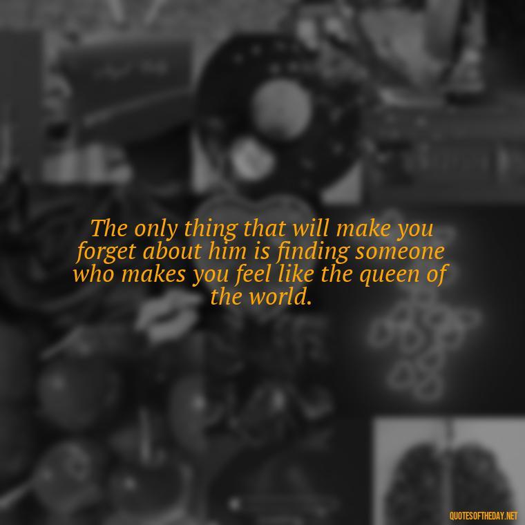 The only thing that will make you forget about him is finding someone who makes you feel like the queen of the world. - Love Quotes Break Up