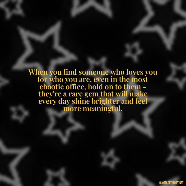 When you find someone who loves you for who you are, even in the most chaotic office, hold on to them - they're a rare gem that will make every day shine brighter and feel more meaningful. - Love Office Quotes