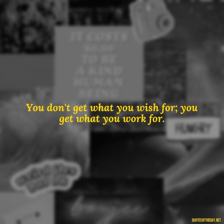 You don't get what you wish for; you get what you work for. - Short Positive Work Quotes