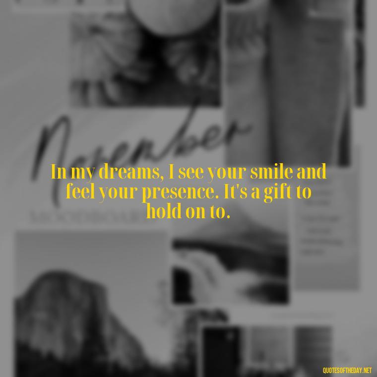 In my dreams, I see your smile and feel your presence. It's a gift to hold on to. - Missing A Loved One That Passed Away Quotes