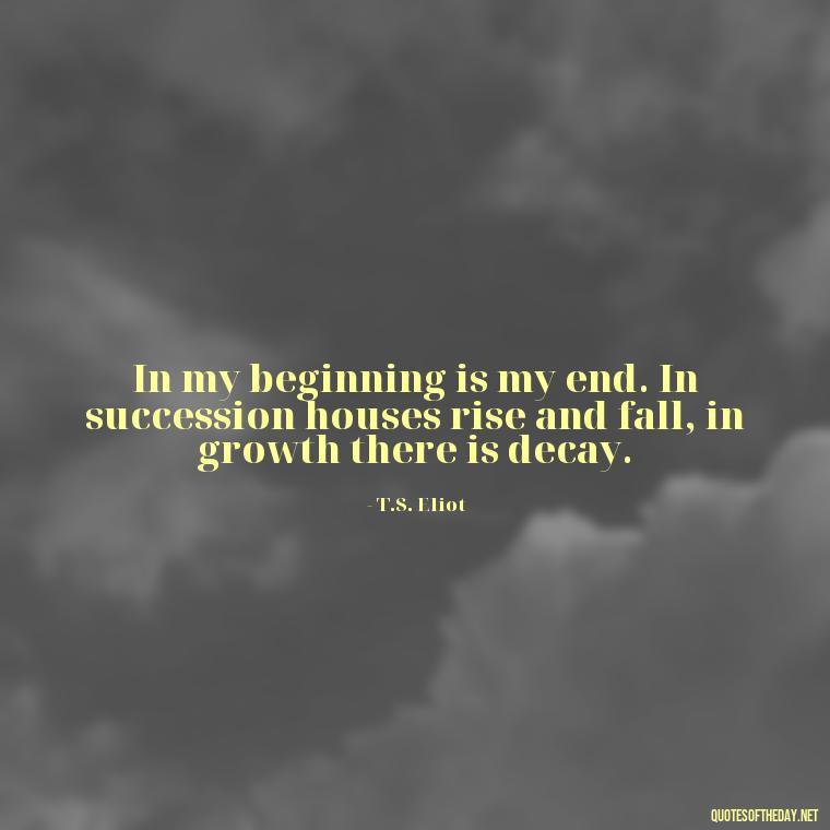 In my beginning is my end. In succession houses rise and fall, in growth there is decay. - Short Story Quotes