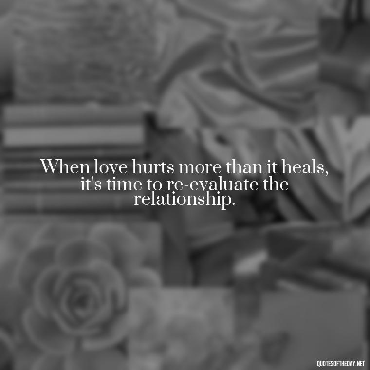 When love hurts more than it heals, it's time to re-evaluate the relationship. - Hurt Quotes About Love