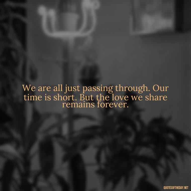 We are all just passing through. Our time is short. But the love we share remains forever. - Beautiful Quotes About Death Of A Loved One