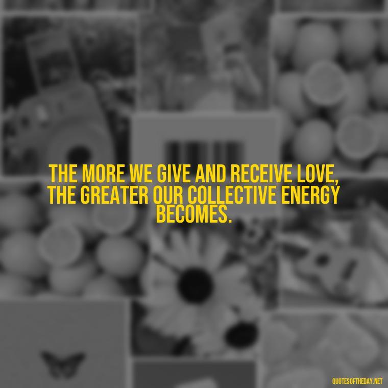 The more we give and receive love, the greater our collective energy becomes. - Energy And Love Quotes