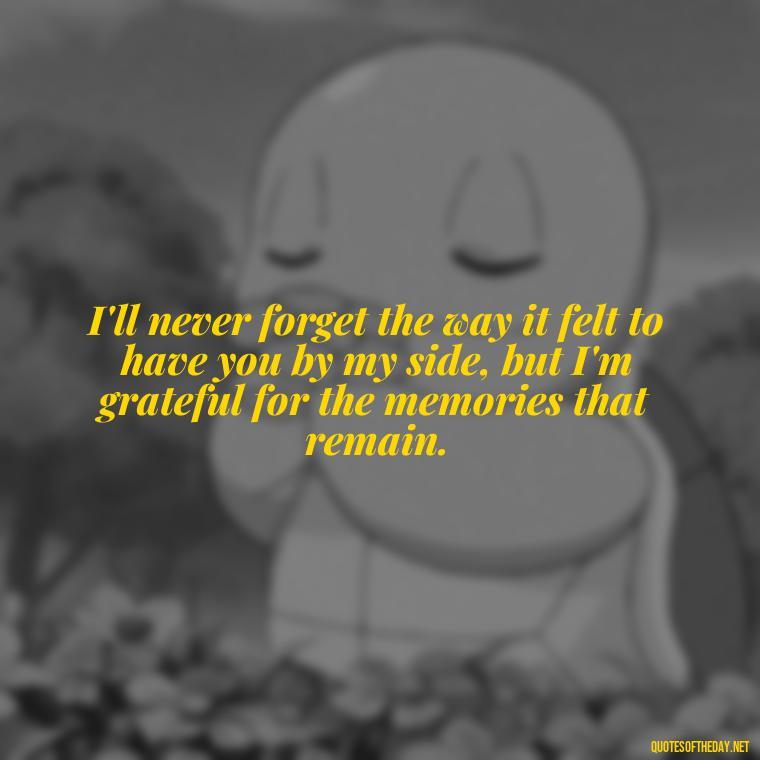 I'll never forget the way it felt to have you by my side, but I'm grateful for the memories that remain. - Quotes For Missing A Loved One Who Passed Away