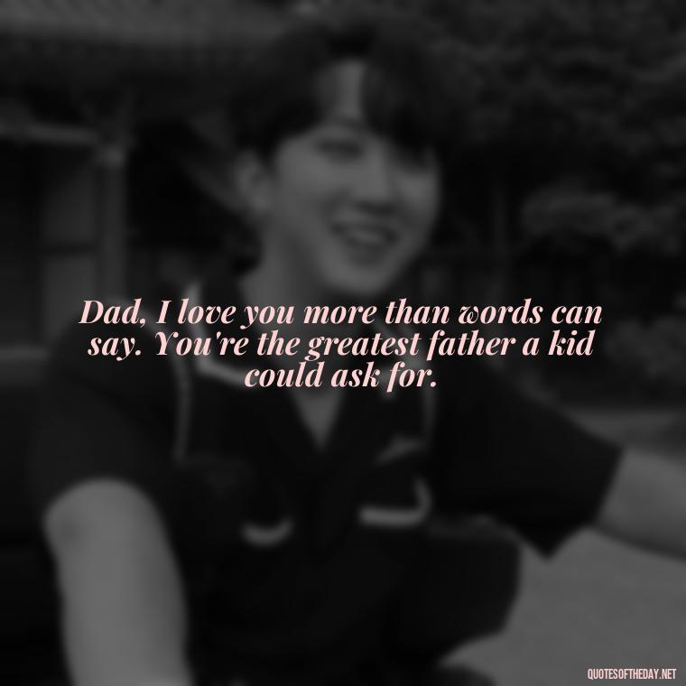 Dad, I love you more than words can say. You're the greatest father a kid could ask for. - Happy Fathers Day My Love Quotes