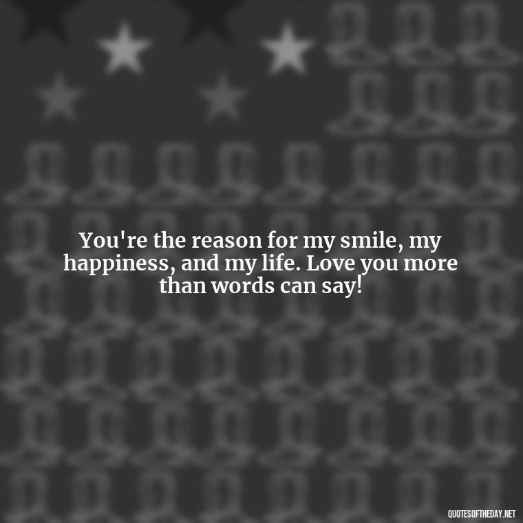 You're the reason for my smile, my happiness, and my life. Love you more than words can say! - Love You More Than Quotes