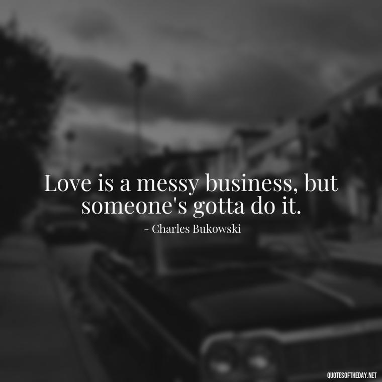 Love is a messy business, but someone's gotta do it. - Bukowski Love Quotes