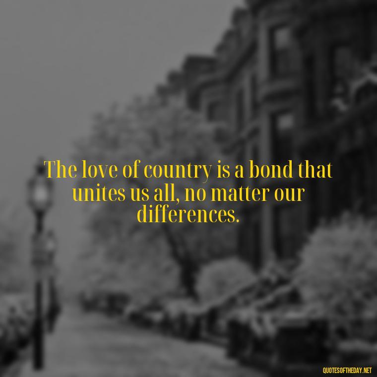 The love of country is a bond that unites us all, no matter our differences. - Love Of Country Quotes