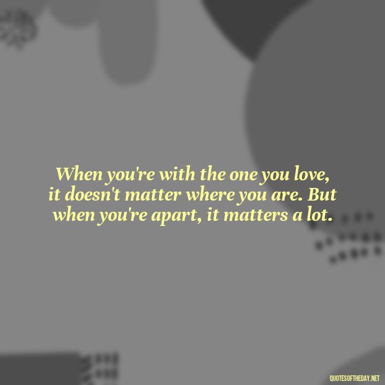 When you're with the one you love, it doesn't matter where you are. But when you're apart, it matters a lot. - Love Someone From A Distance Quotes