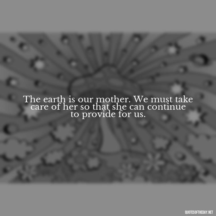 The earth is our mother. We must take care of her so that she can continue to provide for us. - Native American Short Quotes