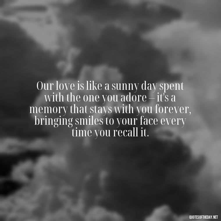 Our love is like a sunny day spent with the one you adore – it's a memory that stays with you forever, bringing smiles to your face every time you recall it. - Quotes About Sun And Love