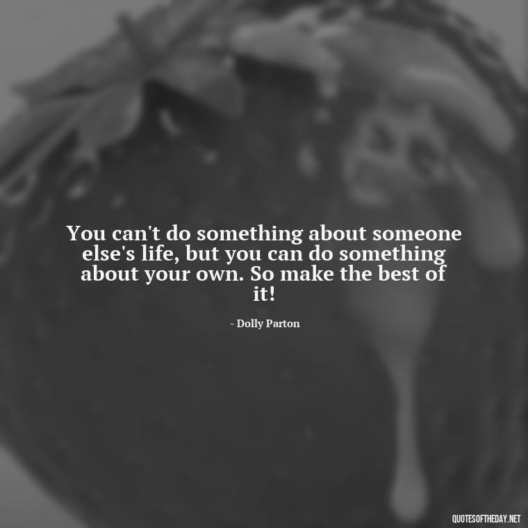 You can't do something about someone else's life, but you can do something about your own. So make the best of it! - Dolly Parton Love Quotes