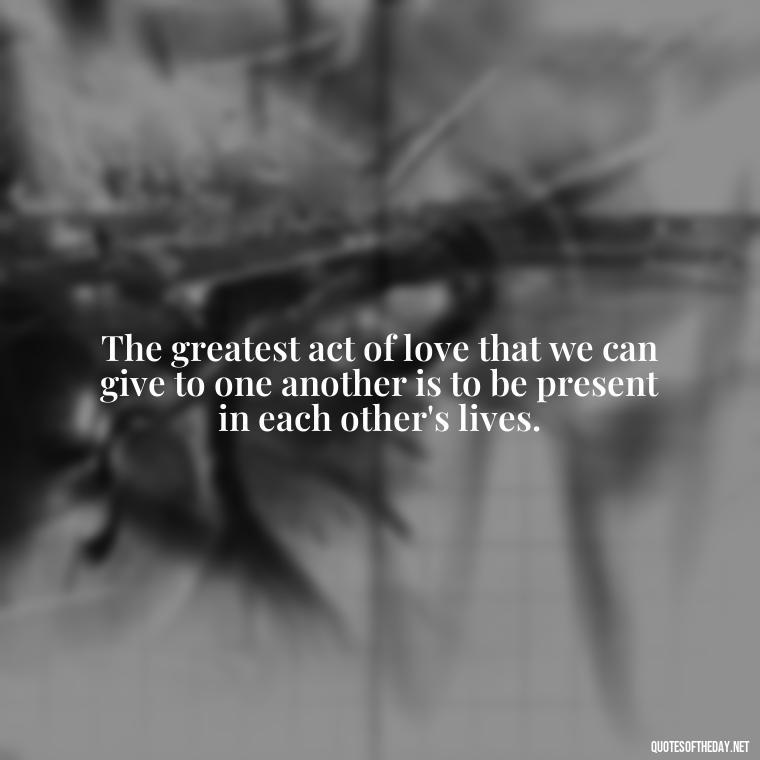 The greatest act of love that we can give to one another is to be present in each other's lives. - If You Love Her Quotes