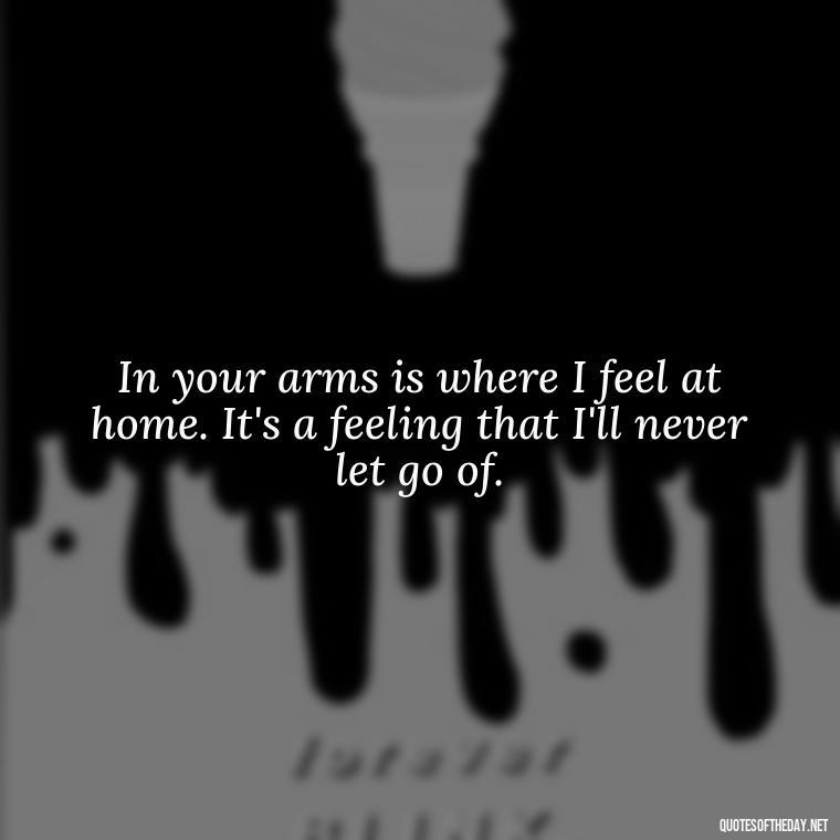 In your arms is where I feel at home. It's a feeling that I'll never let go of. - Being In Love With You Quotes