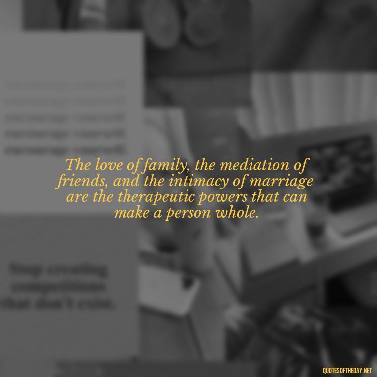 The love of family, the mediation of friends, and the intimacy of marriage are the therapeutic powers that can make a person whole. - Love You Family Quotes