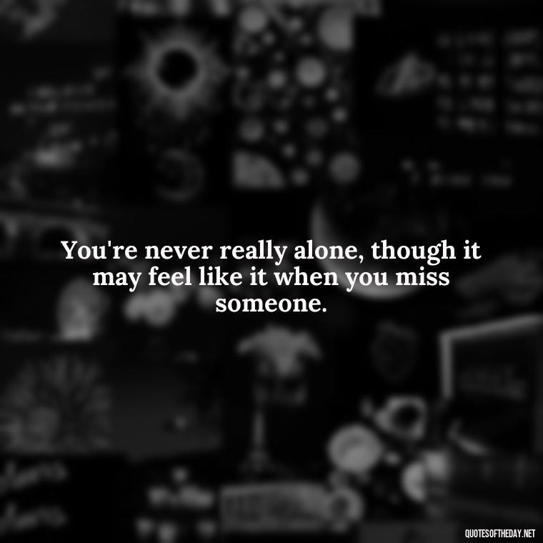 You're never really alone, though it may feel like it when you miss someone. - Missing Someone You Love Quotes