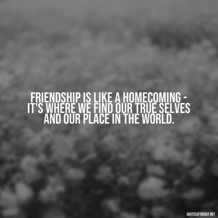 Friendship is like a homecoming - it's where we find our true selves and our place in the world. - Quotes About Family Love And Friendship