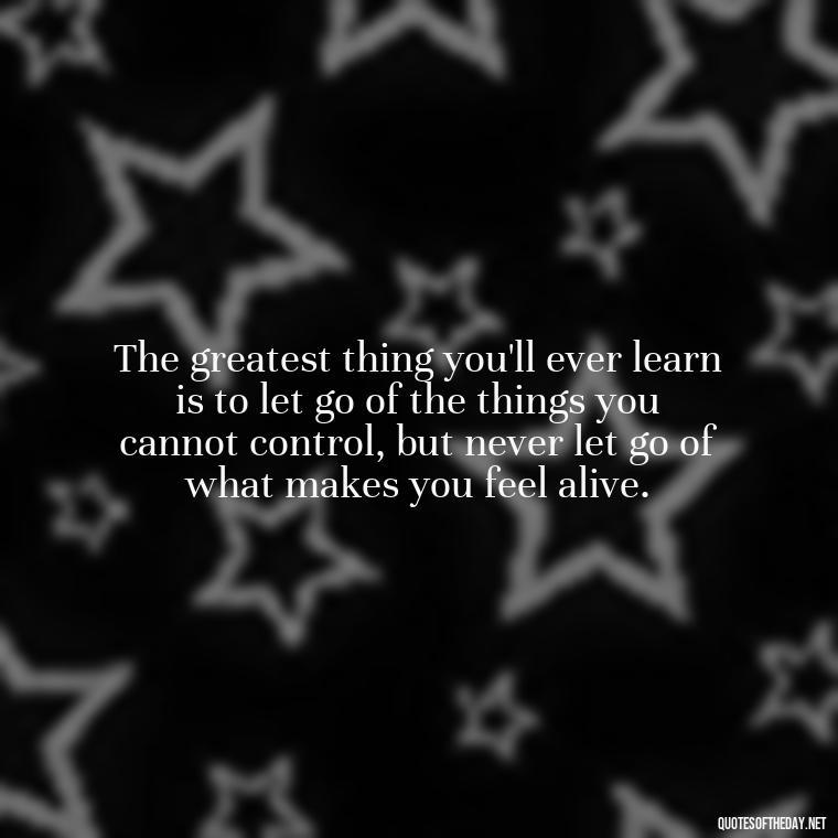 The greatest thing you'll ever learn is to let go of the things you cannot control, but never let go of what makes you feel alive. - If You Love Them Let Them Go Quotes