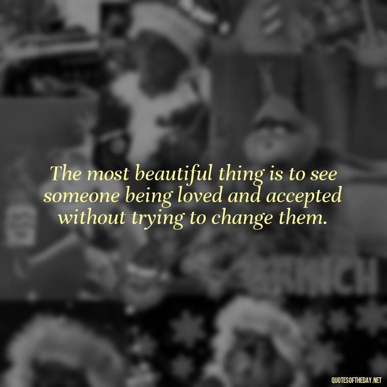 The most beautiful thing is to see someone being loved and accepted without trying to change them. - Love Me For What I Am Quotes