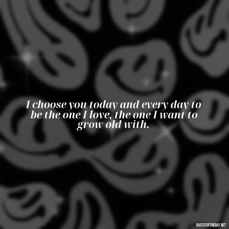 I choose you today and every day to be the one I love, the one I want to grow old with. - Short Loving Quotes For Husband