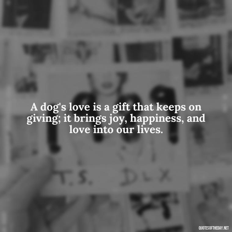 A dog's love is a gift that keeps on giving; it brings joy, happiness, and love into our lives. - Dog Love Quotes For Instagram