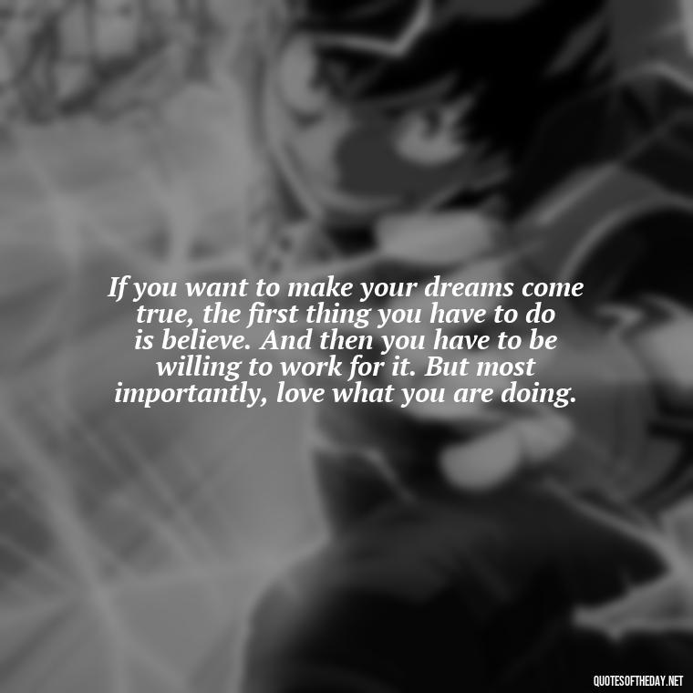 If you want to make your dreams come true, the first thing you have to do is believe. And then you have to be willing to work for it. But most importantly, love what you are doing. - Quotes About The People You Love