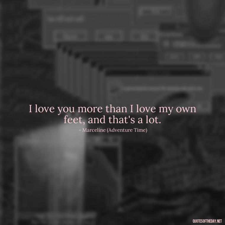 I love you more than I love my own feet, and that's a lot. - Adventure Time Love Quotes