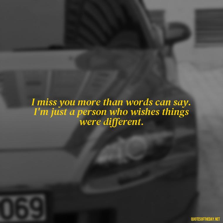 I miss you more than words can say. I'm just a person who wishes things were different. - Missing A Loved One Quotes