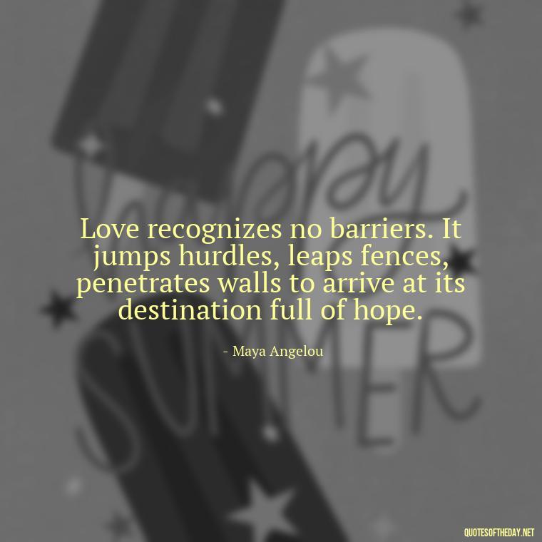 Love recognizes no barriers. It jumps hurdles, leaps fences, penetrates walls to arrive at its destination full of hope. - Love Me Out Loud Quotes