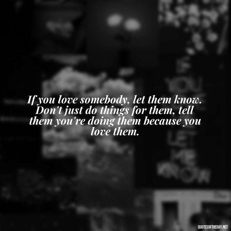 If you love somebody, let them know. Don't just do things for them, tell them you're doing them because you love them. - Love Me Out Loud Quotes