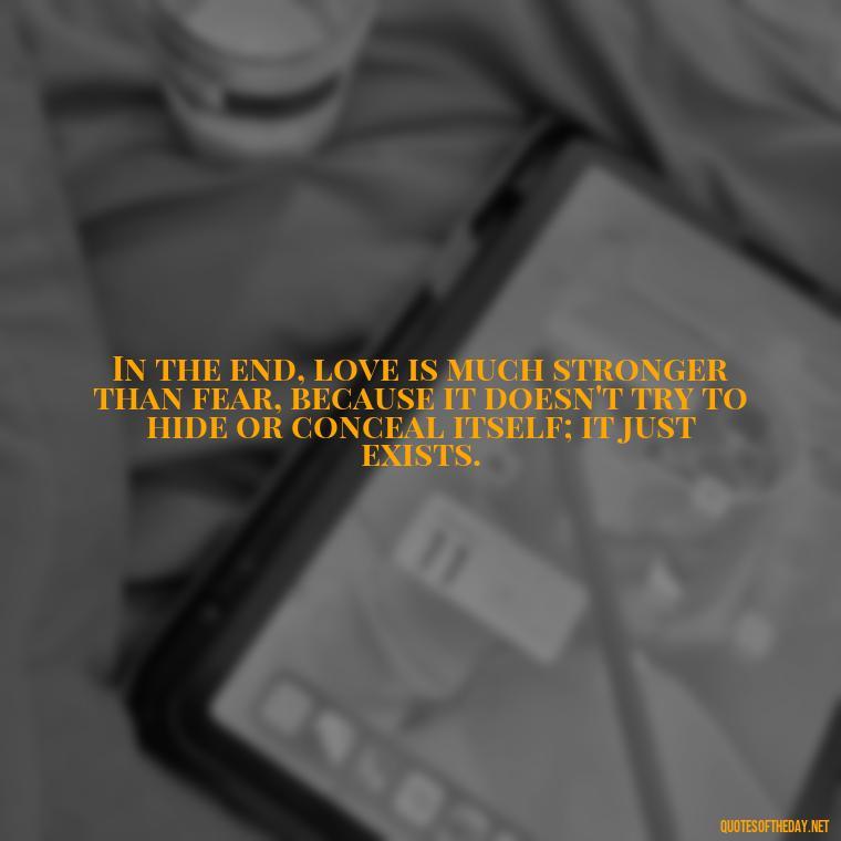 In the end, love is much stronger than fear, because it doesn't try to hide or conceal itself; it just exists. - Finding Real Love Quotes