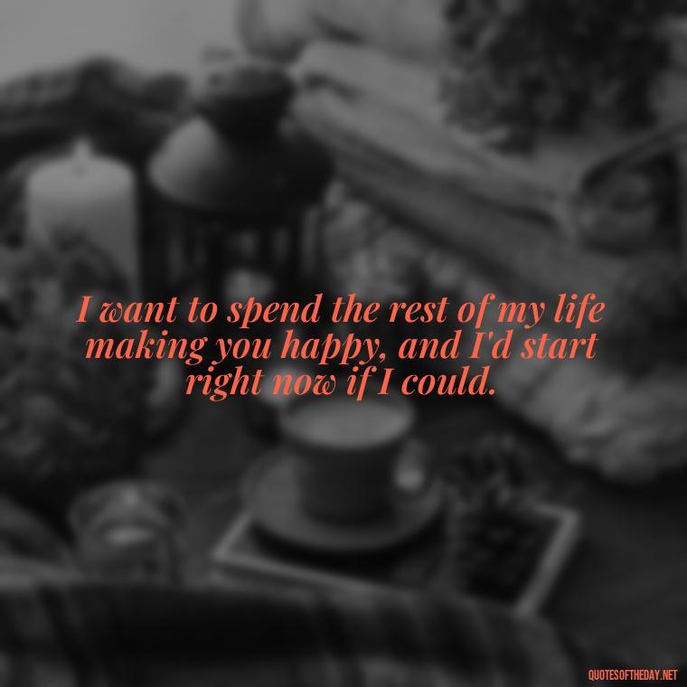 I want to spend the rest of my life making you happy, and I'd start right now if I could. - I Want To Make Love To You Quotes For Him