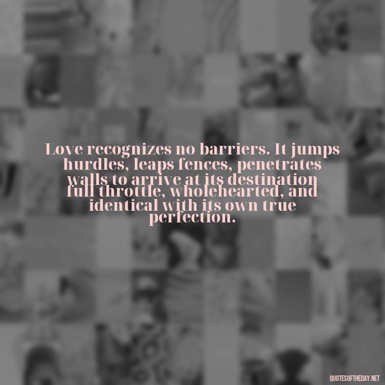 Love recognizes no barriers. It jumps hurdles, leaps fences, penetrates walls to arrive at its destination full throttle, wholehearted, and identical with its own true perfection. - Lust Or Love Quotes