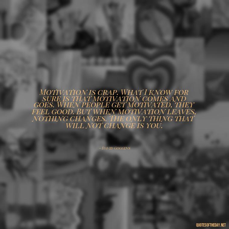 Motivation is crap. What I know for sure is that motivation comes and goes. When people get motivated, they feel good. But when motivation leaves, nothing changes. The only thing that will not change is you. - David Goggins Short Quotes