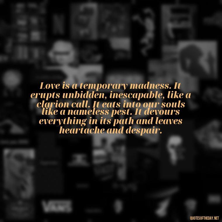 Love is a temporary madness. It erupts unbidden, inescapable, like a clarion call. It eats into our souls like a nameless pest. It devours everything in its path and leaves heartache and despair. - Quotes About Struggling Love