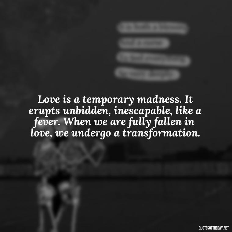 Love is a temporary madness. It erupts unbidden, inescapable, like a fever. When we are fully fallen in love, we undergo a transformation. - Love Is Not Perfect Quotes