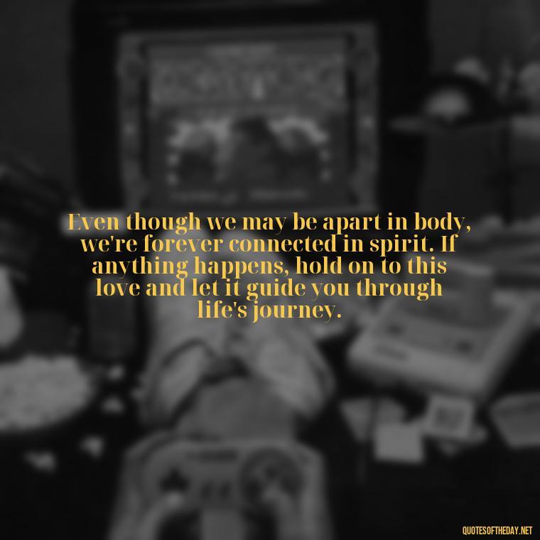 Even though we may be apart in body, we're forever connected in spirit. If anything happens, hold on to this love and let it guide you through life's journey. - If Anything Happens I Love You Quotes