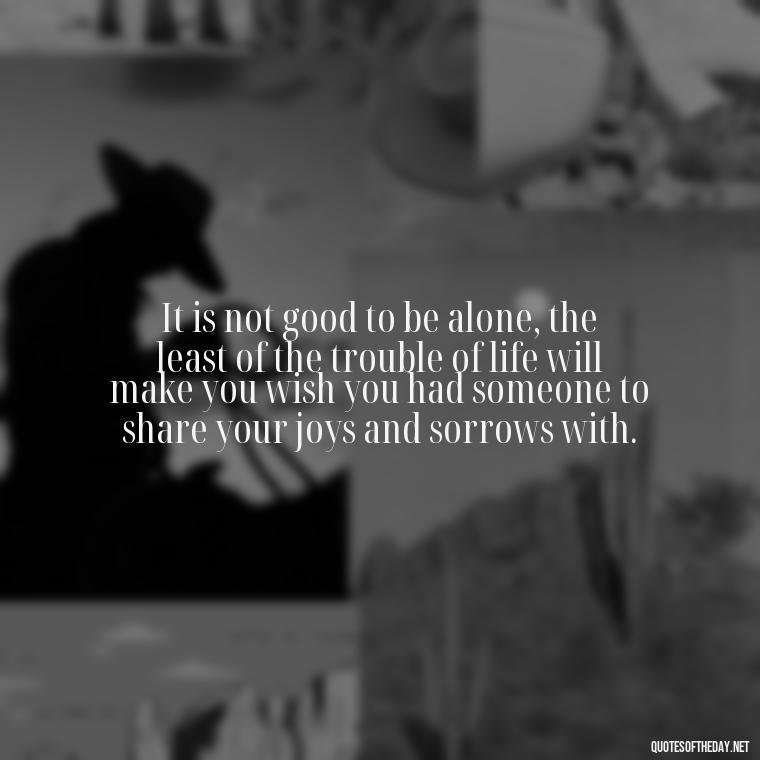 It is not good to be alone, the least of the trouble of life will make you wish you had someone to share your joys and sorrows with. - Love And Like Quotes