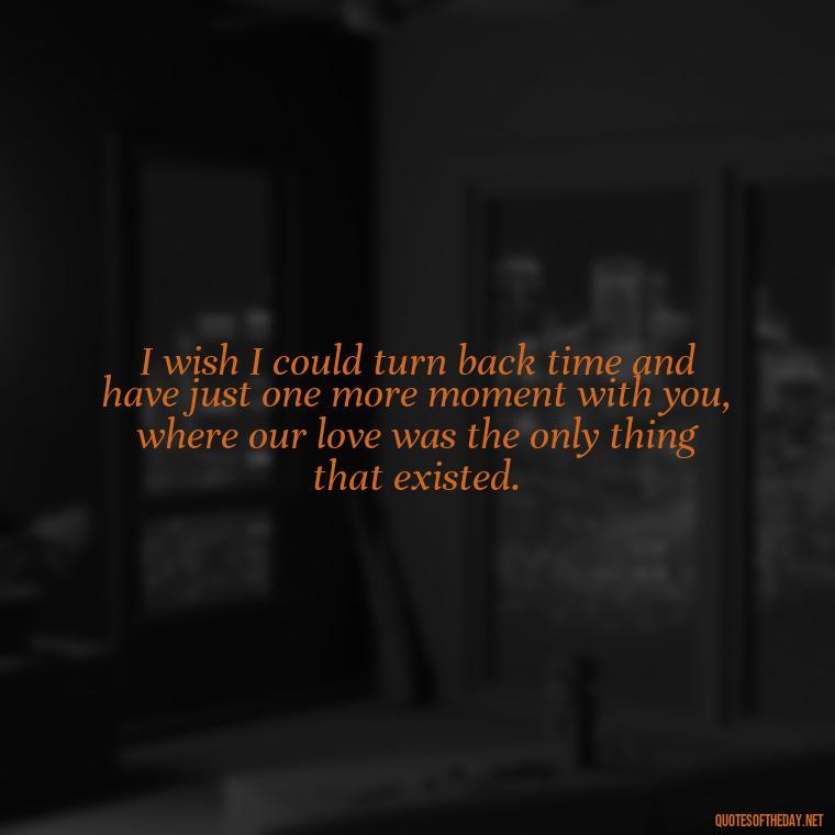 I wish I could turn back time and have just one more moment with you, where our love was the only thing that existed. - I Miss My Love Quotes