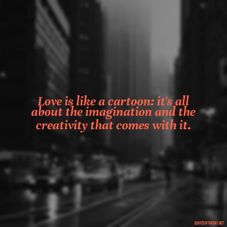 Love is like a cartoon: it's all about the imagination and the creativity that comes with it. - Love Is Quotes Cartoon