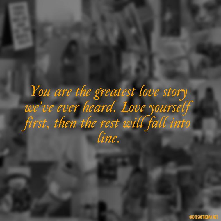 You are the greatest love story we've ever heard. Love yourself first, then the rest will fall into line. - Love Your Self Quotes